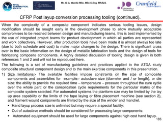 Mr. G. A. Wardle MSc. MSc C.Eng. MRAeS.
When the complexity of a composite component indicates serious tooling issues, design
modification should be sought early in the development phase to allow mutually acceptable
compromises to be reached between design and manufacturing teams, this is best implemented by
the use of integrated project teams for product development in which all parties are represented
and work collectively. However, after production tools have been made it is almost always too late
(due to both schedule and cost) to make major changes to the design. There is significant cross
over in the basic information on the design of metallic fabrication tools and the design of tools for
fabricating composite components. A highly detailed discussion of tooling design is given in both
references 1 and 2 and will not be reproduced here.
The following is a set of manufacturing guidelines and practices applied to the ATDA study
composite structural component design and to the main exercise components in this presentation.
1) Size limitations:- The available facilities impose constraints on the size of composite
components and assemblies for example:- autoclave size (diameter and / or length), or die
size: the ability to provide the required time – temperature – pressure throughout the cure cycle
over the whole part: or the consolidation cycle requirements for the particular matrix of the
composite system selected. For automated systems the planform size may be limited by the lay
up area capability or the limits of the tape laying or fibre placement machine (see section 2),
and filament wound components are limited by the size of the winder and mandrel.
 Hand layup process size is unlimited but may require a special facility:
 Out of autoclave methods should be considered for processing large components:
 Automated equipment should be used for large components against high cost hand layup.
185
CFRP Post layup conversion processing tooling (continued).
 