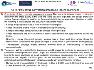 Mr. G. A. Wardle MSc. MSc C.Eng. MRAeS.
2) Complexity of the composite component shape:- The shape limitations during construction
result from the drape quality of the tape and fabric selected. Tight radii and abrupt changes in
surface features should be avoided as they result in bridging between plies. Attention is paid to
the following in the examples and the ATDA component design:-
 Fabrics are generally easier to form than unidirectional plies:
 Shape limitations are the result of the materials drape capability:
 Changes in surface contours should be avoided where possible:
 Shape restrictions are also a function of access requirements for layup machine heads and
tooling:
 Graphite / epoxy thermoset prepreg material has a drape and tack which allows the
fabrication of components with grater changes in contour than is possible with thermoplastics:
 Thermoplastic prepregs require different methods such as thermoforming to fabricate
contoured parts.
3) Tolerance:- Within practical limits tolerances should always be as large as applicable to the
function of the component will allow. Length and width tolerances for composite parts should be
kept to the same standards as metal production component counterparts, and where very high
tolerances are required sacrificial plies can be employed (see section 2). However each
material and method of fabrication will produce parts with some thickness variation.
 Normal cured or consolidated ply thickness:- 0.00xx ± 0.0003 inch (0.0076mm) for tape and
0.0xxx ± 0.0012 inch (0.0305mm) for fabrics:
186
CFRP Post layup conversion processing tooling (continued).
 