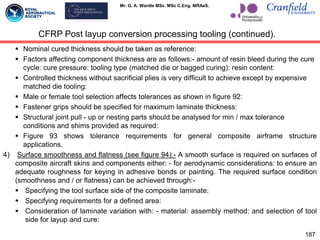 Mr. G. A. Wardle MSc. MSc C.Eng. MRAeS.
 Nominal cured thickness should be taken as reference:
 Factors affecting component thickness are as follows:- amount of resin bleed during the cure
cycle: cure pressure: tooling type (matched die or bagged curing): resin content:
 Controlled thickness without sacrificial plies is very difficult to achieve except by expensive
matched die tooling:
 Male or female tool selection affects tolerances as shown in figure 92:
 Fastener grips should be specified for maximum laminate thickness:
 Structural joint pull - up or nesting parts should be analysed for min / max tolerance
conditions and shims provided as required:
 Figure 93 shows tolerance requirements for general composite airframe structure
applications.
4) Surface smoothness and flatness (see figure 94):- A smooth surface is required on surfaces of
composite aircraft skins and components either: - for aerodynamic considerations: to ensure an
adequate roughness for keying in adhesive bonds or painting. The required surface condition
(smoothness and / or flatness) can be achieved through:-
 Specifying the tool surface side of the composite laminate:
 Specifying requirements for a defined area:
 Consideration of laminate variation with: - material: assembly method: and selection of tool
side for layup and cure:
187
CFRP Post layup conversion processing tooling (continued).
 