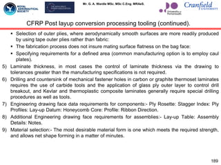Mr. G. A. Wardle MSc. MSc C.Eng. MRAeS.
 Selection of outer plies, where aerodynamically smooth surfaces are more readily produced
by using tape outer plies rather than fabric:
 The fabrication process does not insure mating surface flatness on the bag face:
 Specifying requirements for a defined area (common manufacturing option is to employ caul
plates).
5) Laminate thickness, in most cases the control of laminate thickness via the drawing to
tolerances greater than the manufacturing specifications is not required.
6) Drilling and countersink of mechanical fastener holes in carbon or graphite thermoset laminates
requires the use of carbide tools and the application of glass ply outer layer to control drill
breakout, and Kevlar and thermoplastic composite laminates generally require special drilling
procedures as well as tools.
7) Engineering drawing face data requirements for components:- Ply Rosette: Stagger Index: Ply
Profiles: Lay-up Datum: Honeycomb Core: Profile: Ribbon Direction.
8) Additional Engineering drawing face requirements for assemblies:- Lay-up Table: Assembly
Details: Notes.
9) Material selection:- The most desirable material form is one which meets the required strength,
and allows net shape forming in a matter of minutes.
189
CFRP Post layup conversion processing tooling (continued).
 