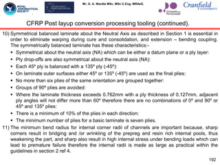 Mr. G. A. Wardle MSc. MSc C.Eng. MRAeS.
10) Symmetrical balanced laminate about the Neutral Axis as described in Section 1 is essential in
order to eliminate warping during cure and consolidation, and extension – bending coupling.
The symmetrically balanced laminate has these characteristics:-
 Symmetrical about the neutral axis (NA) which can be either a datum plane or a ply layer:
 Ply drop-offs are also symmetrical about the neutral axis (NA):
 Each 45º ply is balanced with a 135º ply (-45º):
 On laminate outer surfaces either 45º or 135º (-45º) are used as the final plies:
 No more than six plies of the same orientation are grouped together:
 Groups of 90º plies are avoided:
 Where the laminate thickness exceeds 0.762mm with a ply thickness of 0.127mm, adjacent
ply angles will not differ more than 60º therefore there are no combinations of 0º and 90º or
45º and 135º plies:
 There is a minimum of 10% of the plies in each direction:
 The minimum number of plies for a basic laminate is seven plies.
11) The minimum bend radius for internal corner radii of channels are important because, sharp
corners result in bridging and /or wrinkling of the prepreg and resin rich internal pools, thus
weakening the part, and sharp also result in high internal stress under bending loads which can
lead to premature failure therefore the internal radii is made as large as practical within the
guidelines in section 2 ref 4.
192
CFRP Post layup conversion processing tooling (continued).
 