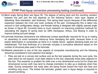 Mr. G. A. Wardle MSc. MSc C.Eng. MRAeS.
12) Bend angle Spring Back see figure 95. The degree of spring back and the resulting variation
between the part and the tool depends on the following factors:- resin type: degree of
debulking: fibre orientation: part thickness. This spring back occurs because of the differential
expansion between the inner and outer surfaces of the part. Consequently this is taken into
account in tool configuration design, and female tooling is designed with slightly opened angle
as shown in figure 95. Currently there is much research on improving predictive methods for
calculating the degree of spring back by GKN Aerospace, Airbus, and Boeing in order to
improve tooling and part design.
13) Laminate thickness dimensions are referenced (unless specifically required for fit up or mating
on assembly) to avoid excessive clamp-up force damaging the parts, because there is no
plastic deformation in composites as there is in metals hence applied clamping loads are not
redistributed. The final thickness of a laminate includes a cumulative tolerance based on the
number of structural plies used in the laminate.
14) Material placement is one of the key aspects of composite manufacturing and the following
should be considered in tool selection and design:-
 Plies are laid on a convex tool surface and as the tool expands during the cure cycle, the
plies which do not expand, must slide relative to the tool, especially those plies adjacent to
the tool. This presents no problem for cloth over a one dimensional curve but for sharp two
dimensional curves cloth may tend to change orientation to take up a relatively strain free
state. During compaction the outer plies are being forced toward the hard tool face and
wrinkling may occur. The thicker the laminate, greater care in layup design is required to
prevent wrinkling. 193
CFRP Post layup conversion processing tooling (continued).
 