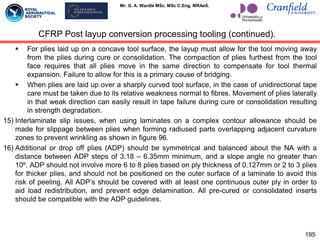Mr. G. A. Wardle MSc. MSc C.Eng. MRAeS.
 For plies laid up on a concave tool surface, the layup must allow for the tool moving away
from the plies during cure or consolidation. The compaction of plies furthest from the tool
face requires that all plies move in the same direction to compensate for tool thermal
expansion. Failure to allow for this is a primary cause of bridging.
 When plies are laid up over a sharply curved tool surface, in the case of unidirectional tape
care must be taken due to its relative weakness normal to fibres. Movement of plies laterally
in that weak direction can easily result in tape failure during cure or consolidation resulting
in strength degradation.
15) Interlaminate slip issues, when using laminates on a complex contour allowance should be
made for slippage between plies when forming radiused parts overlapping adjacent curvature
zones to prevent wrinkling as shown in figure 96.
16) Additional or drop off plies (ADP) should be symmetrical and balanced about the NA with a
distance between ADP steps of 3.18 – 6.35mm minimum, and a slope angle no greater than
10º. ADP should not involve more 6 to 8 plies based on ply thickness of 0.127mm or 2 to 3 plies
for thicker plies, and should not be positioned on the outer surface of a laminate to avoid this
risk of peeling. All ADP‟s should be covered with at least one continuous outer ply in order to
aid load redistribution, and prevent edge delamination. All pre-cured or consolidated inserts
should be compatible with the ADP guidelines.
195
CFRP Post layup conversion processing tooling (continued).
 
