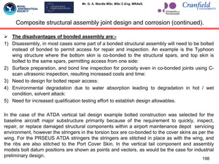 Mr. G. A. Wardle MSc. MSc C.Eng. MRAeS.
Composite structural assembly joint design and corrosion (continued).
 The disadvantages of bonded assembly are:-
1) Disassembly, in most cases some part of a bonded structural assembly will need to be bolted
instead of bonded to permit access for repair and inspection. An example is the Typhoon
wing structure where the bottom skin is co-bonded to the structural spars, and top skin is
bolted to the same spars, permitting access from one side:
2) Surface preparation, and bond line inspection for porosity even in co-bonded joints using C-
scan ultrasonic inspection, resulting increased costs and time:
3) Need to design for bolted repair access:
4) Environmental degradation due to water absorption leading to degradation in hot / wet
condition, solvent attack:
5) Need for increased qualification testing effort to establish design allowables.
In the case of the ATDA vertical tail design example bolted construction was selected for the
baseline aircraft major substructure primarily because of the requirement to quickly, inspect,
repair, or replace damaged structural components within a airport maintenance depot servicing
environment, however the stringers in the torsion box are co-bonded to the cover skins as per the
wing. For the PRSEUS ATDA stringers the stringers are stitched in place as with the wing, and
the ribs are also stitched to the Port Cover Skin. In the vertical tail component and assembly
models bolt datum positions are shown as points and vectors, as would be the case for industrial
preliminary design.
198
 