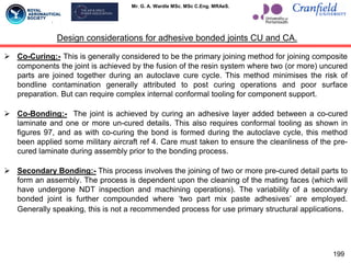 Mr. G. A. Wardle MSc. MSc C.Eng. MRAeS.
 Co-Curing:- This is generally considered to be the primary joining method for joining composite
components the joint is achieved by the fusion of the resin system where two (or more) uncured
parts are joined together during an autoclave cure cycle. This method minimises the risk of
bondline contamination generally attributed to post curing operations and poor surface
preparation. But can require complex internal conformal tooling for component support.
 Co-Bonding:- The joint is achieved by curing an adhesive layer added between a co-cured
laminate and one or more un-cured details. This also requires conformal tooling as shown in
figures 97, and as with co-curing the bond is formed during the autoclave cycle, this method
been applied some military aircraft ref 4. Care must taken to ensure the cleanliness of the pre-
cured laminate during assembly prior to the bonding process.
 Secondary Bonding:- This process involves the joining of two or more pre-cured detail parts to
form an assembly. The process is dependent upon the cleaning of the mating faces (which will
have undergone NDT inspection and machining operations). The variability of a secondary
bonded joint is further compounded where „two part mix paste adhesives‟ are employed.
Generally speaking, this is not a recommended process for use primary structural applications.
Design considerations for adhesive bonded joints CU and CA.
199
 