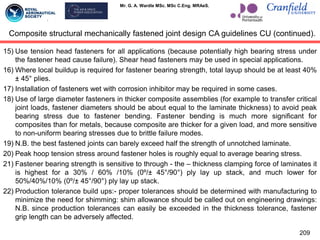 Mr. G. A. Wardle MSc. MSc C.Eng. MRAeS.
15) Use tension head fasteners for all applications (because potentially high bearing stress under
the fastener head cause failure). Shear head fasteners may be used in special applications.
16) Where local buildup is required for fastener bearing strength, total layup should be at least 40%
± 45° plies.
17) Installation of fasteners wet with corrosion inhibitor may be required in some cases.
18) Use of large diameter fasteners in thicker composite assemblies (for example to transfer critical
joint loads, fastener diameters should be about equal to the laminate thickness) to avoid peak
bearing stress due to fastener bending. Fastener bending is much more significant for
composites than for metals, because composite are thicker for a given load, and more sensitive
to non-uniform bearing stresses due to brittle failure modes.
19) N.B. the best fastened joints can barely exceed half the strength of unnotched laminate.
20) Peak hoop tension stress around fastener holes is roughly equal to average bearing stress.
21) Fastener bearing strength is sensitive to through - the – thickness clamping force of laminates it
is highest for a 30% / 60% /10% (0º/± 45°/90°) ply lay up stack, and much lower for
50%/40%/10% (0º/± 45°/90°) ply lay up stack.
22) Production tolerance build ups:- proper tolerances should be determined with manufacturing to
minimize the need for shimming: shim allowance should be called out on engineering drawings:
N.B. since production tolerances can easily be exceeded in the thickness tolerance, fastener
grip length can be adversely affected.
209
Composite structural mechanically fastened joint design CA guidelines CU (continued).
 