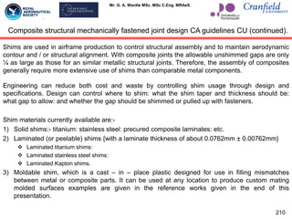 Mr. G. A. Wardle MSc. MSc C.Eng. MRAeS.
Shims are used in airframe production to control structural assembly and to maintain aerodynamic
contour and / or structural alignment. With composite joints the allowable unshimmed gaps are only
¼ as large as those for an similar metallic structural joints. Therefore, the assembly of composites
generally require more extensive use of shims than comparable metal components.
Engineering can reduce both cost and waste by controlling shim usage through design and
specifications. Design can control where to shim: what the shim taper and thickness should be:
what gap to allow: and whether the gap should be shimmed or pulled up with fasteners.
Shim materials currently available are:-
1) Solid shims:- titanium: stainless steel: precured composite laminates: etc.
2) Laminated (or peelable) shims {with a laminate thickness of about 0.0762mm ± 0.00762mm}
 Laminated titanium shims:
 Laminated stainless steel shims:
 Laminated Kapton shims.
3) Moldable shim, which is a cast – in – place plastic designed for use in filling mismatches
between metal or composite parts. It can be used at any location to produce custom mating
molded surfaces examples are given in the reference works given in the end of this
presentation.
210
Composite structural mechanically fastened joint design CA guidelines CU (continued).
 