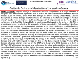 Mr. G. A. Wardle MSc. MSc C.Eng. MRAeS.
Section 6:- Environmental protection of composite airframes.
Impact damage:- Impact damage in composite airframe components is a major concern of
designers and airworthiness regulators. This is due to the sensitivity of theses materials to quite
modest levels of impact, even when the damage is almost visually undetectable. Detailed
descriptions of impact damage mechanisms and the influence of mechanical damage on residual
strength can be found in reference 3. Horizontal, upwardly facing surfaces are the most prone to
hail damage and should be designed to be at least resistant to impacts in the order of 1.7J (This is
a worst case energy level with a 1% probability of being exceeded by hail conditions). Surfaces
exposed to maintenance work are generally designed to be tolerant to impacts resulting from tool
drops (see figure 101). Monolithic laminates are more damage resistant than honeycomb
structures, due to their increased compliance, however if the impact occurs over a hard point such
as above a stiffener or frame, the damage may be more severe, and if the joint is bonded, the
formation of a disbond is possible. The key is to design to the known threat and incorporate surface
plies such as Kevlar or S2 glass cloth. Airworthiness authorities categories impact damage by ease
of visibility to the naked eye, rather than by the energy of the impact: - BVID barely visible impact
damage and VID visible impact damage are the use to define impact damage. Current BVID
damage tolerance criterion employed on the B787 is to design for a BVID damage to a depth of
0.01” to 0.02” which could be caused by a tool drop on the wing, and missed in a general surface
inspection should not grow significantly into dangerous structural damage, before it is detected at
the regular major inspection interval. This has been demonstrated through a building block test
program, where wing structures so inflicted have maintained integrity at DUL. These design criteria
are critical airworthiness clearances ACJ 25.603 and FAA AC20.107A (Composite Aircraft
Structures). Around fuselage cutouts and doors CFRP aircraft have thicker skins to resist ramp rash
(figure 102). 211
 