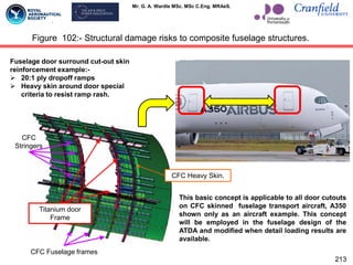 Mr. G. A. Wardle MSc. MSc C.Eng. MRAeS.
213
Figure 102:- Structural damage risks to composite fuselage structures.
Fuselage door surround cut-out skin
reinforcement example:-
 20:1 ply dropoff ramps
 Heavy skin around door special
criteria to resist ramp rash.
CFC
Stringers
Titanium door
Frame
CFC Fuselage frames
CFC Heavy Skin.
This basic concept is applicable to all door cutouts
on CFC skinned fuselage transport aircraft, A350
shown only as an aircraft example. This concept
will be employed in the fuselage design of the
ATDA and modified when detail loading results are
available.
 