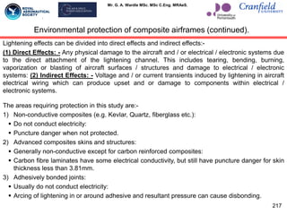 Mr. G. A. Wardle MSc. MSc C.Eng. MRAeS.
217
Environmental protection of composite airframes (continued).
Lightening effects can be divided into direct effects and indirect effects:-
(1) Direct Effects: - Any physical damage to the aircraft and / or electrical / electronic systems due
to the direct attachment of the lightening channel. This includes tearing, bending, burning,
vaporization or blasting of aircraft surfaces / structures and damage to electrical / electronic
systems: (2) Indirect Effects: - Voltage and / or current transients induced by lightening in aircraft
electrical wiring which can produce upset and or damage to components within electrical /
electronic systems.
The areas requiring protection in this study are:-
1) Non-conductive composites (e.g. Kevlar, Quartz, fiberglass etc.):
 Do not conduct electricity:
 Puncture danger when not protected.
2) Advanced composites skins and structures:
 Generally non-conductive except for carbon reinforced composites:
 Carbon fibre laminates have some electrical conductivity, but still have puncture danger for skin
thickness less than 3.81mm.
3) Adhesively bonded joints:
 Usually do not conduct electricity:
 Arcing of lightening in or around adhesive and resultant pressure can cause disbonding.
 