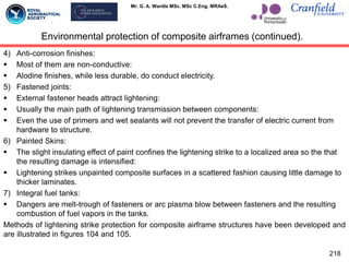 Mr. G. A. Wardle MSc. MSc C.Eng. MRAeS.
218
Environmental protection of composite airframes (continued).
4) Anti-corrosion finishes:
 Most of them are non-conductive:
 Alodine finishes, while less durable, do conduct electricity.
5) Fastened joints:
 External fastener heads attract lightening:
 Usually the main path of lightening transmission between components:
 Even the use of primers and wet sealants will not prevent the transfer of electric current from
hardware to structure.
6) Painted Skins:
 The slight insulating effect of paint confines the lightening strike to a localized area so the that
the resulting damage is intensified:
 Lightening strikes unpainted composite surfaces in a scattered fashion causing little damage to
thicker laminates.
7) Integral fuel tanks:
 Dangers are melt-trough of fasteners or arc plasma blow between fasteners and the resulting
combustion of fuel vapors in the tanks.
Methods of lightening strike protection for composite airframe structures have been developed and
are illustrated in figures 104 and 105.
 