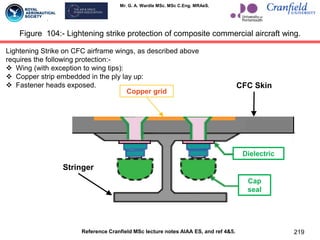 Mr. G. A. Wardle MSc. MSc C.Eng. MRAeS.
219
Figure 104:- Lightening strike protection of composite commercial aircraft wing.
Reference Cranfield MSc lecture notes AIAA ES, and ref 4&5.
Lightening Strike on CFC airframe wings, as described above
requires the following protection:-
 Wing (with exception to wing tips):
 Copper strip embedded in the ply lay up:
 Fastener heads exposed.
Copper grid
Dielectric
Cap
seal
Stringer
CFC Skin
 