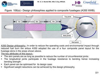 Mr. G. A. Wardle MSc. MSc C.Eng. MRAeS.
Figure 106(a):- Design philosophies applied to composite fuselages (A350 XWB).
221
13m 20m 14m
Side panels.
Top panel.
Keel panel.
A350 Design philosophy:- In order to reduce the operating costs and environmental impact through
reduced fuel burn the airbus A350 adopted the use of a four composite panel layout for the
fuselage skins in the areas shown above.
The key attributes of this layout:-
 The skin panels are as long as possible to reduce the number of circumferential joints:
 The longitudinal joints participate in the fuselage resistance to bending hence increasing
bending strength:
 Each panel can be optimised for its design case:
 Significant weight reductions can be achieved by this design philosophy.
 