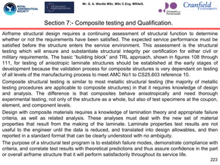 Mr. G. A. Wardle MSc. MSc C.Eng. MRAeS.
Airframe structural design requires a continuing assessment of structural function to determine
whether or not the requirements have been satisfied. The expected service performance must be
satisfied before the structure enters the service environment. This assessment is the structural
testing which will ensure and substantiate structural integrity per certification for either civil or
military requirements. The basic “building block” and TRL approach, shown in figures 108 through
111, for testing of anisotropic laminate structures should be established at the early stages of
development because the validation process for composite structures is very dependant on testing
of all levels of the manufacturing process to meet AMC No1 to CS25.603 reference 10.
Composite structural testing is similar to most metallic structural testing (the majority of metallic
testing procedures are applicable to composite structures) in that it requires knowledge of design
and analysis. The difference is that composites behave anisotropically and need thorough
experimental testing, not only of the structure as a whole, but also of test specimens at the coupon,
element, and component levels.
Design with composite materials requires a knowledge of lamination theory and appropriate failure
criteria, as well as related analysis. These analyses must deal with the new set of material
properties that result from the making of the laminate. Laminate properties test results are not
useful to the engineer until the data is reduced, and translated into design allowables, and then
reported in a standard format that can be clearly understood with no ambiguity.
The purpose of a structural test program is to establish failure modes, demonstrate compliance with
criteria, and correlate test results with theoretical predictions and thus assure confidence in the part
or overall airframe structure that it will perform satisfactorily throughout its service life.
223
Section 7:- Composite testing and Qualification.
 