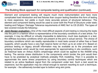 Mr. G. A. Wardle MSc. MSc C.Eng. MRAeS.
Element and component testing will require much more instrumentation and have more
complicated load introduction and test fixtures than coupon testing therefore this form of testing
is more expensive, but yields a much more accurate picture of structural behaviour. The
element and component testing would be used to cover both the Proof of Structure under static
loading and Fatigue / Damage Tolerance requirements of AMC No1 to CS 25.603. The types of
test covered include the following:-
a) Joint Design evaluation:- One of the most difficult aspects of joint testing is inducing the loads
into the joint in a fashion which is representative of the boundary conditions of a test article. For
example, it may be difficult or virtually impossible to determine, much less duplicate in a test,
the stiffness boundary conditions which are present at the joint in actual service. The choice of
boundary conditions which are readily reproducible in most tests consist of either free or fixed
supports, which usually have a very high reserve factor on them up to an order of 4. Based on
previous testing on legacy aircraft information may be available as to the procedure and
gripping hardware which would be most appropriate for approximating in situ conditions, such
as historical tests on Airbus A320‟s empennage which could be applied to the A400M wing
testing. The service stress distribution in the components which border the joint would then
have to be predicted by analytical methods probably FEA modelling. Then it is possible to
approximate the same stress proportions by using boundary control techniques which are
related to an active feedback signal from the component under test. Such a test would be
expensive, but the application may be critical enough to warrant resorting to such a technique,
for example: - the adhesively bonded spar to bottom wing skin joints.
233
The Building Block approach for composite testing and qualification (continued).
 