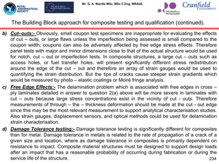 Mr. G. A. Wardle MSc. MSc C.Eng. MRAeS.
b) Cut–outs:- Obviously, small coupon test specimens are inappropriate for evaluating the effects
of cut – outs, or large flaws unless the imperfection being assessed is small compared to the
coupon width; coupons can also be adversely affected by free edge stress effects. Therefore
panel tests with major and minor dimensions close to that of the actual structure would be used
for notch, cut – out or imperfection tests. In composite structures, a large cut – outs such as
access holes, or fuel transfer holes, will present significantly different stress redistribution
around the edge of the cut – out and therefore an array of strain gauges would be used to
quantifying the strain distribution. But the tips of cracks cause steeper strain gradients which
would be measured by photo – elastic coatings or Moiré fringe analysis.
c) Free Edge Effects:- The delamination problem which is associated with free edges in cross –
ply laminates detailed in answer to question 2(a) above will be more severe in laminates with
cut – outs because large stress concentrations exist in the vicinity of cut - outs. Therefore
measurements of through – the – thickness deformation should be made at the cut - out edge
since this may be the most relevant measurement to support analytical characterisation studies.
Also strain gauges, displacement sensors, and optical methods could be used for delamination
strain characterisation.
d) Damage Tolerance testing:- Damage tolerance testing is significantly different for composites
than for metal. Damage tolerance in metals is related to the rate of propagation of a crack of a
given size and location, where as damage tolerance in composites is primarily dependent on
resistance to impact. Composite material structures must be designed to support design loads
after an impact that has a reasonable probability of occurring during fabrication or during the
service life of the structure.
The Building Block approach for composite testing and qualification (continued).
234
 