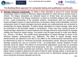Mr. G. A. Wardle MSc. MSc C.Eng. MRAeS.
d) Damage Tolerance (continued):- To define a strain allowable to account for impact damage
compression stress is similar to defining a fatigue allowable for metal structure (tensile stress is
critical). The fatigue allowables are selected based on limited tests and previous design
experience. However, final fatigue substitution is based on durability (fatigue) tests conducted
on full – scale components or the complete airframe. Compression tests are conducted on
impact damaged coupons to select preliminary compression design stress allowables, and then
compression tests of impact damaged structural panels and subcomponents are conducted to
substantiate the design allowable. To define design allowables for impact damage, tests would
be conducted on flat laminates loaded in compression. These may have varying amounts of
impact damage, dependent on panel thickness and damage tolerance requirements for damage
visibility and maximum impact energy. The panels must be large enough to nullify size effects,
e.g., 25.4cm x 30.48cm. The results being representative of impact damage to areas of the
structure between reinforcements (e.g. stiffeners). The effect of impact damage where
reinforcements are attached to the skin or the effect on the reinforcements themselves would
be determined by tests on reinforced structurally representative panels. Because strength and
damage sustained can vary as a function of lay - up configuration, several variations of each
laminate would be tested. The effects of environmental degradation would also be evaluated
with tests at given moisture content and temperature, with pre – conditioned structural panels,
tested in environmentally controlled test chambers. Some tests would also be conducted with
higher impact energies to determine the trend of data for wider damage widths. It would also be
necessary to conduct sufficient cyclic tests to ensure that no detrimental damage growth will
occur during the structures expected service life.
The Building Block approach for composite testing and qualification (continued).
235
 