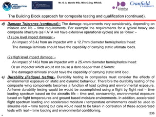 Mr. G. A. Wardle MSc. MSc C.Eng. MRAeS.
d) Damage Tolerance (continued):- The damage requirements vary considerably, depending on
mission and life – time requirements. For example the requirements for a typical heavy use
composite structure (as FATA will have extensive operational cycles) are as follow: -
(1) Low level impact damage: -
An impact of 8.4J from an impactor with a 12.7mm diameter hemispherical head:
The damage laminate should have the capability of carrying static ultimate loads.
(2) High level impact damage: -
An impact of 140J from an impactor with a 25.4mm diameter hemispherical head:
Or an impactor which would not cause a dent deeper than 2.54mm:
The damaged laminate should have the capability of carrying static limit load.
e) Durability (Fatigue) testing:- Durability testing in composites must consider the effects of
environmental exposure on static and dynamic behaviour. Therefore the durability testing of the
composite wing components becomes a function of load cycling and environmental exposure.
Airframe durability testing would be would be accomplished using a flight by flight real – time
loading spectrum based on the aircrafts life – time and, concurrently, environmental exposure
based on flight temperatures and ground based moisture environments. In addition, accelerated
flight spectrum loading and accelerated moisture / temperature environments could be used to
simulate real – time testing but care would need to be taken in correlation of these accelerated
tests with real – time loading and environmental conditioning.
•
The Building Block approach for composite testing and qualification (continued).
236
 