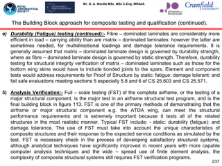 Mr. G. A. Wardle MSc. MSc C.Eng. MRAeS.
e) Durability (Fatigue) testing (continued):- Fibre – dominated laminates are considerably more
efficient in load – carrying ability than are matrix – dominated laminates: however the latter are
sometimes needed, for multidirectional loadings and damage tolerance requirements. It is
generally assumed that matrix – dominated laminate design is governed by durability strength,
where as fibre – dominated laminate design is governed by static strength. Therefore, durability
testing for structural integrity verification of matrix – dominated laminates such as those for the
bottom wing skins would have to include bonded joints to the spars. Element and component
tests would address requirements for Proof of Structure by static: fatigue: damage tolerant: and
fail safe evaluations meeting sections 5 especially 5.8 and 6 of CS 25.603 and CS 25.571.
3) Analysis Verification:- Full – scale testing (FST) of the complete airframe, or the testing of a
major structural component, is the major test in an airframe structural test program, and is the
final building block in figure 113. FST is one of the primary methods of demonstrating that the
airframe or major structural component e.g. the ATDA wing, can meet the structural
performance requirements and is extremely important because it tests all of the related
structures in the most realistic manner. Typical FST include: - static: durability (fatigue): and
damage tolerance. The use of FST must take into account the unique characteristics of
composite structures and their response to the expected service conditions as simulated by the
test. FST is necessary check in the process of developing satisfactory structural systems,
although analytical techniques have significantly improved in recent years with more capable
computer analysis techniques and the wide – spread use of finite element analysis, the
complexity of composite structural systems still requires FST verification programs.
The Building Block approach for composite testing and qualification (continued).
237
 