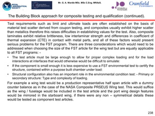Mr. G. A. Wardle MSc. MSc C.Eng. MRAeS.
Test requirements such as limit and ultimate loads are often established on the basis of
material test scatter derived from coupon testing, and composites usually exhibit higher scatter
than metallics therefore this raises difficulties in establishing values for the test. Also, composite
laminates exhibit relative brittleness, low interlaminar strength and differences in coefficient of
thermal expansion (CTE) in contact with metal parts, and all of these factors would present
serious problems for the FST program. There are three considerations which would need to be
addressed when choosing the size of the FST article for the wing test but are equally applicable
to all FST programs: -
• The test article must be large enough to allow for proper complex loading and for the load
interactions at interfaces that would otherwise would be difficult to simulate:
• If the component is small enough it is less expensive to use a FST environmental test to certify the
structure, contained within a purpose built chamber under load:
• Structural configuration also has an important role in the environmental condition test: - Primary or
secondary structure: Type and complexity of loading.
For example a wing test would be a production representative half span article with a dummy
counter balance as in the case of the NASA Composite PRSEUS Wing test. This would suffice
as the wing / fuselage would be included in the test article and the port wing design features
would be mirrored in the starboard wing, if there were any non – symmetrical details these
would be tested as component test articles.
The Building Block approach for composite testing and qualification (continued).
238
 