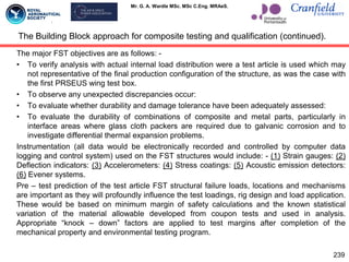 Mr. G. A. Wardle MSc. MSc C.Eng. MRAeS.
The major FST objectives are as follows: -
• To verify analysis with actual internal load distribution were a test article is used which may
not representative of the final production configuration of the structure, as was the case with
the first PRSEUS wing test box.
• To observe any unexpected discrepancies occur:
• To evaluate whether durability and damage tolerance have been adequately assessed:
• To evaluate the durability of combinations of composite and metal parts, particularly in
interface areas where glass cloth packers are required due to galvanic corrosion and to
investigate differential thermal expansion problems.
Instrumentation (all data would be electronically recorded and controlled by computer data
logging and control system) used on the FST structures would include: - (1) Strain gauges: (2)
Deflection indicators: (3) Accelerometers: (4) Stress coatings: (5) Acoustic emission detectors:
(6) Evener systems.
Pre – test prediction of the test article FST structural failure loads, locations and mechanisms
are important as they will profoundly influence the test loadings, rig design and load application.
These would be based on minimum margin of safety calculations and the known statistical
variation of the material allowable developed from coupon tests and used in analysis.
Appropriate “knock – down” factors are applied to test margins after completion of the
mechanical property and environmental testing program.
The Building Block approach for composite testing and qualification (continued).
239
 