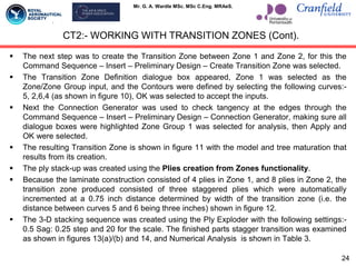 Mr. G. A. Wardle MSc. MSc C.Eng. MRAeS.
 The next step was to create the Transition Zone between Zone 1 and Zone 2, for this the
Command Sequence – Insert – Preliminary Design – Create Transition Zone was selected.
 The Transition Zone Definition dialogue box appeared, Zone 1 was selected as the
Zone/Zone Group input, and the Contours were defined by selecting the following curves:-
5, 2,6,4 (as shown in figure 10), OK was selected to accept the inputs.
 Next the Connection Generator was used to check tangency at the edges through the
Command Sequence – Insert – Preliminary Design – Connection Generator, making sure all
dialogue boxes were highlighted Zone Group 1 was selected for analysis, then Apply and
OK were selected.
 The resulting Transition Zone is shown in figure 11 with the model and tree maturation that
results from its creation.
 The ply stack-up was created using the Plies creation from Zones functionality.
 Because the laminate construction consisted of 4 plies in Zone 1, and 8 plies in Zone 2, the
transition zone produced consisted of three staggered plies which were automatically
incremented at a 0.75 inch distance determined by width of the transition zone (i.e. the
distance between curves 5 and 6 being three inches) shown in figure 12.
 The 3-D stacking sequence was created using the Ply Exploder with the following settings:-
0.5 Sag: 0.25 step and 20 for the scale. The finished parts stagger transition was examined
as shown in figures 13(a)/(b) and 14, and Numerical Analysis is shown in Table 3.
CT2:- WORKING WITH TRANSITION ZONES (Cont).
24
 