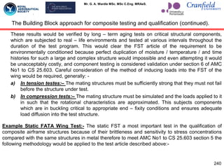 Mr. G. A. Wardle MSc. MSc C.Eng. MRAeS.
These results would be verified by long – term aging tests on critical structural components,
which are subjected to real – life environments and tested at various intervals throughout the
duration of the test program. This would clear the FST article of the requirement to be
environmentally conditioned because perfect duplication of moisture / temperature / and time
histories for such a large and complex structure would impossible and even attempting it would
be unacceptably costly, and component testing is considered validation under section 6 of AMC
No1 to CS 25.603. Careful consideration of the method of inducing loads into the FST of the
wing would be required, generally: -
a) In tension testes:– The mating structures must be sufficiently strong that they must not fail
before the structure under test.
b) In compression tests:– The mating structure must be simulated and the loads applied to it
in such that the rotational characteristics are approximated. This subjects components
which are in buckling critical to appropriate end – fixity conditions and ensures adequate
load diffusion into the test structure.
Example Static FATA Wing Test:- The static FST a most important test in the qualification of
composite airframe structures because of their brittleness and sensitivity to stress concentrations
compared with the same structures in metal therefore to meet AMC No1 to CS 25.603 section 5 the
following methodology would be applied to the test article described above:-
The Building Block approach for composite testing and qualification (continued).
240
 