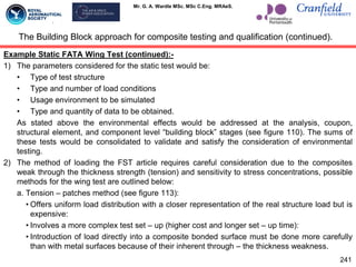 Mr. G. A. Wardle MSc. MSc C.Eng. MRAeS.
Example Static FATA Wing Test (continued):-
1) The parameters considered for the static test would be:
• Type of test structure
• Type and number of load conditions
• Usage environment to be simulated
• Type and quantity of data to be obtained.
As stated above the environmental effects would be addressed at the analysis, coupon,
structural element, and component level “building block” stages (see figure 110). The sums of
these tests would be consolidated to validate and satisfy the consideration of environmental
testing.
2) The method of loading the FST article requires careful consideration due to the composites
weak through the thickness strength (tension) and sensitivity to stress concentrations, possible
methods for the wing test are outlined below:
a. Tension – patches method (see figure 113):
• Offers uniform load distribution with a closer representation of the real structure load but is
expensive:
• Involves a more complex test set – up (higher cost and longer set – up time):
• Introduction of load directly into a composite bonded surface must be done more carefully
than with metal surfaces because of their inherent through – the thickness weakness.
The Building Block approach for composite testing and qualification (continued).
241
 