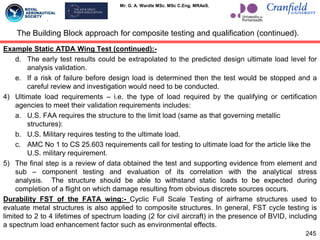 Mr. G. A. Wardle MSc. MSc C.Eng. MRAeS.
Example Static ATDA Wing Test (continued):-
d. The early test results could be extrapolated to the predicted design ultimate load level for
analysis validation.
e. If a risk of failure before design load is determined then the test would be stopped and a
careful review and investigation would need to be conducted.
4) Ultimate load requirements – i.e. the type of load required by the qualifying or certification
agencies to meet their validation requirements includes:
a. U.S. FAA requires the structure to the limit load (same as that governing metallic
structures):
b. U.S. Military requires testing to the ultimate load.
c. AMC No 1 to CS 25.603 requirements call for testing to ultimate load for the article like the
U.S. military requirement.
5) The final step is a review of data obtained the test and supporting evidence from element and
sub – component testing and evaluation of its correlation with the analytical stress
analysis. The structure should be able to withstand static loads to be expected during
completion of a flight on which damage resulting from obvious discrete sources occurs.
Durability FST of the FATA wing:- Cyclic Full Scale Testing of airframe structures used to
evaluate metal structures is also applied to composite structures. In general, FST cycle testing is
limited to 2 to 4 lifetimes of spectrum loading (2 for civil aircraft) in the presence of BVID, including
a spectrum load enhancement factor such as environmental effects.
The Building Block approach for composite testing and qualification (continued).
245
 
