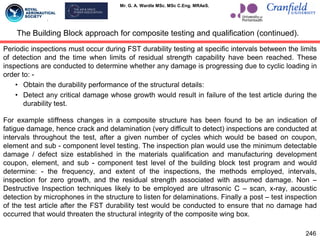 Mr. G. A. Wardle MSc. MSc C.Eng. MRAeS.
Periodic inspections must occur during FST durability testing at specific intervals between the limits
of detection and the time when limits of residual strength capability have been reached. These
inspections are conducted to determine whether any damage is progressing due to cyclic loading in
order to: -
• Obtain the durability performance of the structural details:
• Detect any critical damage whose growth would result in failure of the test article during the
durability test.
For example stiffness changes in a composite structure has been found to be an indication of
fatigue damage, hence crack and delamination (very difficult to detect) inspections are conducted at
intervals throughout the test, after a given number of cycles which would be based on coupon,
element and sub - component level testing. The inspection plan would use the minimum detectable
damage / defect size established in the materials qualification and manufacturing development
coupon, element, and sub - component test level of the building block test program and would
determine: - the frequency, and extent of the inspections, the methods employed, intervals,
inspection for zero growth, and the residual strength associated with assumed damage. Non –
Destructive Inspection techniques likely to be employed are ultrasonic C – scan, x-ray, acoustic
detection by microphones in the structure to listen for delaminations. Finally a post – test inspection
of the test article after the FST durability test would be conducted to ensure that no damage had
occurred that would threaten the structural integrity of the composite wing box.
The Building Block approach for composite testing and qualification (continued).
246
 