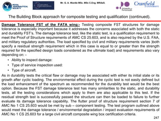 Mr. G. A. Wardle MSc. MSc C.Eng. MRAeS.
Damage Tolerance FST of the FATA wing:- Testing composite FST structures for damage
tolerance is especially important because it addresses the concerns associated with both the static
and durability FST‟s. The damage tolerance test, like the static test, is a qualification requirement to
meet the Proof of Structure requirements of AMC CS 25.603, and is also required by the U.S. FAA,
and military regulatory authorities. The load specified by civil and military requirements varies )both
specify a residual strength requirement which in this case is equal to or greater than the strength
required for the specified design loads considered as the ultimate load) and requirements also vary
depending on: -
• Ability to inspect damage:
• Type of service inspection used:
• Type of aircraft.
As in durability tests the critical flaw or damage may be associated with either its initial state or its
growth after cyclic loading. The environmental effect during the cyclic test is not easily defined but
the load enhancement of the spectrum as recommended for the durability test would be the best
option. Because the FST damage tolerance test has many similarities to the static, and durability
tests, all the testing considerations which apply to them are also applicable to this test. If the
residual strength test is successfully passed the structure can then be loaded to failure to further
evaluate its damage tolerance capability. The flutter proof of structure requirement section 7 of
AMC No 1 CS 25.603 would be met by sub – component testing. The test program outlined above
would meet the damage tolerance / environmental degradation / impact evaluation requirements of
AMC No 1 CS 25.603 for a large civil aircraft composite wing box certification criteria.
The Building Block approach for composite testing and qualification (continued).
247
 
