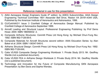 Mr. G. A. Wardle MSc. MSc C.Eng. MRAeS.
1) AIAA Aerospace Design Engineers Guide 4th edition: by ADEG Subcommittee, AIAA Design
Engineering Technical Committee 1801 Alexander Bell Drive, Reston VA 20191-4344 USA,
Published by the American Institute of Aeronautics and Astronautics, 1998.
2) CU/CoA/AAO/1 Issue 3 Cranfield College of Aeronautics Design Manual: Published by
Cranfield College of Aeronautics September 1999.
3) Aircraft Loading and Structural Layout: Professional Engineering Publishing: by Prof Denis
Howe: 2004: ISBN 186058432 2.
4) Composite Airframe Structures: Conmilit Press Ltd Hong Kong: by Michael Chun-Yung Niu:
1992: ISBN 962-7128-06-6.
5) Composite Materials for Aircraft Structures second edition: AIAA Education Series: by Alan
Baker et al: 2004: ISBN 1-56347-540-5.
6) Airframe Structural Design: Conmilit Press Ltd Hong Kong: by Michael Chun-Yung Nui: 1992:
ISBN 962-7128-04X.
7) Catia V5.R20 Composite Design Engineering Workbook 1: Private Study 2013: Mr. Geoffrey
Wardle (not a published document).
8) Catia V5.R20 FEA in Airframe Design Workbook 2: Private Study 2014: Mr. Geoffrey Wardle
(not a published document).
9) Technology and Innovation for the Future of Composite Manufacturing GKN Aerospace
Presentation: by Ben Davis and Sophie Wendes.
Reference material in use for this presentation.
248
 