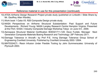 Mr. G. A. Wardle MSc. MSc C.Eng. MRAeS.
10) ATDA Airframe Design Research Project private study (published on LinkedIn / Slide Share by
Mr. Geoffrey Allen Wardle).
11) Work book 1 Catia V5. R20 Composite Design private study.
12) NASA Perspectives on Airframe Structural Substantiation: Past Support and Future
Developments : Richard Young: NASA Langley Research Centre Hampton Virginia: Presented
at the FAA / EASA / Industry Composite Damage Workshop Tokyo on June 4-5 , 2009.
13) Aerospace Structural Material Certification BOE021711-120: Dave Furdek, Manager Next
Generation Composite Materials Boeing Research and Technology: 28th February 2011.
14) Damage Tolerance in Aircraft:- by Prof P.E. Irving Damage Tolerance Group School of
Engineering Cranfield University: Published by Cranfield University 2003 / 2004.
15) MATS324C7:- Resin Infusion Under Flexible Tooling by John Summerscales: University of
Plymouth 2003.
249
Reference material in use for this presentation (continued).
 