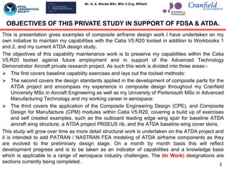 Mr. G. A. Wardle MSc. MSc C.Eng. MRAeS.
This is presentation gives examples of composite airframe design work I have undertaken on my
own initiative to maintain my capabilities with the Catia V5.R20 toolset in addition to Workbooks 1
and 2, and my current ATDA design study.
The objectives of this capability maintenance work is to preserve my capabilities within the Catia
V5.R20 toolset against future employment and in support of the Advanced Technology
Demonstrator Aircraft private research project. As such this work is divided into three areas:-
 The first covers baseline capability exercises and lays out the toolset methods:
 The second covers the design standards applied in the development of composite parts for the
ATDA project and encompass my experience in composite design throughout my Cranfield
University MSc in Aircraft Engineering as well as my University of Portsmouth MSc in Advanced
Manufacturing Technology and my working career in aerospace:
 The third covers the application of the Composite Engineering Design (CPE), and Composite
Design for Manufacture (CPM) modules within Catia V5.R20, covering a build up of exercises
and self created examples, such as the outboard leading edge wing spar for baseline ATDA
aircraft wing structure, a ATDA project PRSEUS rib, and the ATDA baseline wing cover skins.
This study will grow over time as more detail structural work is undertaken on the ATDA project and
it is intended to add PATRAN / NASTRAN FEA modeling of ATDA airframe components as they
are evolved to the preliminary design stage. On a month by month basis this will reflect
development progress and is to be taken as an indicator of capabilities and a knowledge base
which is applicable to a range of aerospace industry challenges. The (In Work) designations are
sections currently being completed.
3
OBJECTIVES OF THIS PRIVATE STUDY IN SUPPORT OF FDSA & ATDA.
 