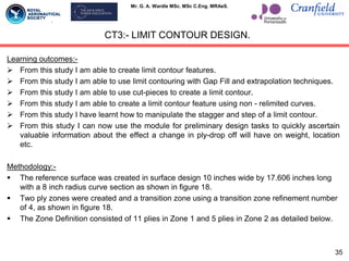 Mr. G. A. Wardle MSc. MSc C.Eng. MRAeS.
Learning outcomes:-
 From this study I am able to create limit contour features.
 From this study I am able to use limit contouring with Gap Fill and extrapolation techniques.
 From this study I am able to use cut-pieces to create a limit contour.
 From this study I am able to create a limit contour feature using non - relimited curves.
 From this study I have learnt how to manipulate the stagger and step of a limit contour.
 From this study I can now use the module for preliminary design tasks to quickly ascertain
valuable information about the effect a change in ply-drop off will have on weight, location
etc.
Methodology:-
 The reference surface was created in surface design 10 inches wide by 17.606 inches long
with a 8 inch radius curve section as shown in figure 18.
 Two ply zones were created and a transition zone using a transition zone refinement number
of 4, as shown in figure 18.
 The Zone Definition consisted of 11 plies in Zone 1 and 5 plies in Zone 2 as detailed below.
CT3:- LIMIT CONTOUR DESIGN.
35
 
