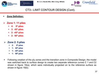 Mr. G. A. Wardle MSc. MSc C.Eng. MRAeS.
 Zone Definition:
 Zone 1: 11 plies
 4: 0º plies
 3: 45º plies
 2: -45º plies
 2: 90º plies
 Zone 2: 5 plies
 2: 0º plies
 1: 45º plies
 1: -45º plies
 1: 90º plies
 Following creation of the ply zones and the transition zone in Composite Design, the model
was switched back to surface design to create two separate reference curves C 1 and C2
shown in figure 19(a), which were individually projected on to the reference surface as
shown in figure 19(b).
CT3:- LIMIT CONTOUR DESIGN (Cont).
37
 