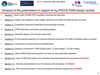 Mr. G. A. Wardle MSc. MSc C.Eng. MRAeS.
 Section 1:- Basic Catia V5.R20 CPE capability maintenance exercises:
 Section 2:- Design rules applied to main design exercises from MSc Cranfield studies and texts:
 Section 3:- Composite component materials and processing overview:
 Section 4:- CFRP Post layup conversion processing tooling:
 Section 5:- Assembly design and corrosion prevention:
 Section 6:- Environmental protection of composite airframe structures from MSc Cranfield studies and texts:
 Section 7:- Composite structural testing and Qualification:
 Section 8:- Designing component ATDA project parts: (1) Spar design : (2) Skin design :
 Section 9:- Catia V5.R20 Solid part extraction for mock up and assembly evaluation:
 Section 10:- Catia V5.R20 Flat pattern and manufacturing data extraction for production (In Work):
 Section 11:- Drawing representation by 2-D extraction and annotation (In Work):
 Section 12:- FEA structural analysis of the as designed composite components (In Work).
4
Contents of this presentation in support of my ATDA & FDSA design studies.
 