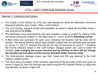 Mr. G. A. Wardle MSc. MSc C.Eng. MRAeS.
Exercise 1:- Creating a Limit Contour:
 The Create a Limit Contour for a Ply icon was selected for which the alternative Command
Sequence selection was:- Insert – Plies – Limit Contour.
 The Limit Contour dialogue screen was presented as shown in figure 22 and Plies Group 1
was selected as the Entity.
 The Relimiting Curve multi-selection icon was selected in order to enable the picking of the
two curves previously created (i.e. the blue curves C 1 and C 2) as the Relimiting Curves.
 A Blue arrow was generated for each curve indicating the direction that the plies will be
created. The default direction should have pointed outward from the enclosed area bounded
by curves C 1 and C 2, however this was not the case for the arrow on curve C 1, therefore
the Inverse Direction button in the Limit Contour dialogue screen was used to switch its
direction (note changing the arrows direction just by clicking on them will not change
the resultant ply truncation and the Inverse Direction button must be used).
 The Multi-selection dialogue screen was then closed and OK was selected in the Limit
Contour creation screen.
 The result was a truncation of the transition zone lines at the boundary of the limit curve as
shown in figure 23, then the laminate was rebuilt using the Ply Exploder function to reflect the
new definition as shown in figure 24.
CT3:- LIMIT CONTOUR DESIGN (Cont).
41
 