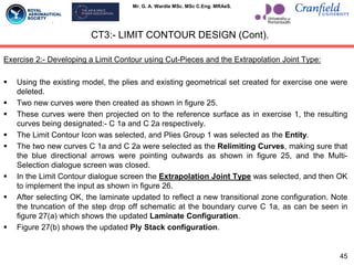 Mr. G. A. Wardle MSc. MSc C.Eng. MRAeS.
CT3:- LIMIT CONTOUR DESIGN (Cont).
Exercise 2:- Developing a Limit Contour using Cut-Pieces and the Extrapolation Joint Type:
 Using the existing model, the plies and existing geometrical set created for exercise one were
deleted.
 Two new curves were then created as shown in figure 25.
 These curves were then projected on to the reference surface as in exercise 1, the resulting
curves being designated:- C 1a and C 2a respectively.
 The Limit Contour Icon was selected, and Plies Group 1 was selected as the Entity.
 The two new curves C 1a and C 2a were selected as the Relimiting Curves, making sure that
the blue directional arrows were pointing outwards as shown in figure 25, and the Multi-
Selection dialogue screen was closed.
 In the Limit Contour dialogue screen the Extrapolation Joint Type was selected, and then OK
to implement the input as shown in figure 26.
 After selecting OK, the laminate updated to reflect a new transitional zone configuration. Note
the truncation of the step drop off schematic at the boundary curve C 1a, as can be seen in
figure 27(a) which shows the updated Laminate Configuration.
 Figure 27(b) shows the updated Ply Stack configuration.
45
 