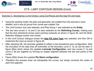 Mr. G. A. Wardle MSc. MSc C.Eng. MRAeS.
Exercise 3:- Developing a Limit Contour using Cut-Pieces and the Gap Fill Joint type:
 Using the existing model, the plies and geometric set created from the exercise 2 were
deleted, and a new ply group from zones was created, the
 The Limit Contour Icon was selected, and Plies Group 1 was selected as the Entity.
 The two new curves C 1a and C 2a were selected as the Relimiting Curves, making sure
that the blue directional arrows were pointing outwards as shown in figure 28, and the Multi-
Selection dialogue screen was closed.
 In the Limit Contour dialogue screen the Gap Fill Joint Type was selected, and then OK to
implement the input as shown in figure 28.
 After selecting OK, the laminate updated to reflect a new transitional zone configuration. Note
the truncation of the step drop off schematic at the boundary curve C 1a, as can be seen in
figure 29(a) which shows the updated Laminate Configuration, and now curves C 1a and
curve C 2a join together by forming an angled segment between the two end points of the
curves.
 Figure 29(b) shows the updated Ply Stack configuration.
 Therefore this process dose not extrapolate the curves, but simply connects the vertex of
each line segment.
CT3:- LIMIT CONTOUR DESIGN (Cont).
49
 