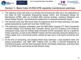 Mr. G. A. Wardle MSc. MSc C.Eng. MRAeS.
 The objective of this self study is to develop and enhance the skills set in the application of
the Catia V5 R20 Composite Engineering Design (CPE), and Composite Design for
Manufacture (CPM), after my Cranfield MSc training modules, Individual Research and
Group Design Projects, and employment experience in composite aerospace design.
 The required more than 500 hours Catia V5 experience level for these exercises, has been
greatly exceeded by myself with more than 16,800 hours.
 The preliminary exercises undertaken used the ABD Matrix tutorials CT1 Basic Composite
Laminate Design: CT2 Working With Transition Zones: and CT3 Creating Limit Contours,
subsequent study used the Wichita State University CATIA Composites text as a guide for
further exercises, as well as the CPDUG Tutorial, the final exercises being the designs for a
military fighter and a commercial airliner vertical tail spar and a multi island vertical tail skin
panel.
 At the time of conducting, and creating these study exercises I used academic texts and
lecture presentation, and GDP /IRP material from my MSc in Aircraft Engineering at
Cranfield University, and the AIAA Education Series Text Books referenced, and these feed
into my ATDA future commercial aircraft airframe study.
Section 1:- Basic Catia V5.R20 CPE capability maintenance exercises.
5
 