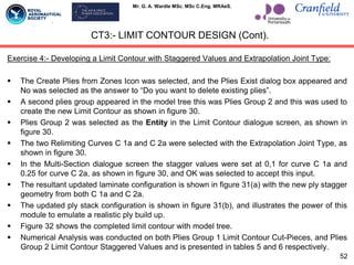 Mr. G. A. Wardle MSc. MSc C.Eng. MRAeS.
Exercise 4:- Developing a Limit Contour with Staggered Values and Extrapolation Joint Type:
 The Create Plies from Zones Icon was selected, and the Plies Exist dialog box appeared and
No was selected as the answer to “Do you want to delete existing plies”.
 A second plies group appeared in the model tree this was Plies Group 2 and this was used to
create the new Limit Contour as shown in figure 30.
 Plies Group 2 was selected as the Entity in the Limit Contour dialogue screen, as shown in
figure 30.
 The two Relimiting Curves C 1a and C 2a were selected with the Extrapolation Joint Type, as
shown in figure 30.
 In the Multi-Section dialogue screen the stagger values were set at 0,1 for curve C 1a and
0.25 for curve C 2a, as shown in figure 30, and OK was selected to accept this input.
 The resultant updated laminate configuration is shown in figure 31(a) with the new ply stagger
geometry from both C 1a and C 2a.
 The updated ply stack configuration is shown in figure 31(b), and illustrates the power of this
module to emulate a realistic ply build up.
 Figure 32 shows the completed limit contour with model tree.
 Numerical Analysis was conducted on both Plies Group 1 Limit Contour Cut-Pieces, and Plies
Group 2 Limit Contour Staggered Values and is presented in tables 5 and 6 respectively.
CT3:- LIMIT CONTOUR DESIGN (Cont).
52
 