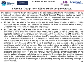 Mr. G. A. Wardle MSc. MSc C.Eng. MRAeS.
This section covers the design rules applied in the detail design of airframe structures based on my
professional experience within aerospace and Cranfield University MSc, and applied by myself in
the design of airframe components covered in my LinkedIn presentations, and further applied to the
ATDA design project, primarily this section will deal with wing / empennage design.
 Aircraft OML Surfaces:- Peel plies should not be used. Requirements for addition of non-
structural plies on aircraft OML surfaces are listed in the External Surface Features Design
Guide for wing cover skins, fuselage, and empennage.
 All Other Aircraft Surfaces:- Internal surfaces of graphite composites in contact with
aluminum or other dissimilar materials shall incorporate a glass ply in the contact area. This
applies to mechanically fastened, co-cured or secondarily bonded joints. For BMI materials, the
glass barrier shall fully cover the laminate surface. For epoxy-based laminates the glass barrier
ply should extend a minimum of 1 inch beyond the contact rejoin of the metallic substructure.
For NDI purposes, the use of a peel ply on the IML surface is encouraged. This peel ply will
enhance the effectiveness of the NDI tools. If sacrificial plies are co-cured to the composite
panel than a peel ply shall not be used. If the outermost structural ply material is fabric, the ply
shall be the least critical ply (generally, but not always a ± 45º fabric ply). If the outermost ply
material is tape, the surface plies shall consist of two tape plies orientated in the least critical
directions (generally one +45º and one -45º ply). However, using a ply of woven fabric on the
exterior surface will reduce “splintering” during trim and drill operations thus requiring less repair
work to be performed on detail parts. Generally, incorporation of carbon fabric or thin glass
scrim ply on part surface is encouraged to prevent shop handling and machining damage to
tape laminates. 58
Section 2:- Design rules applied to main design exercises.
 