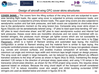 Mr. G. A. Wardle MSc. MSc C.Eng. MRAeS.
59
COVER SKINS: - The covers form the lifting surface of the wing box and are subjected to span-
wise bending flight loads, the upper wing cover is subjected to primary compression loads, and
lower wing cover is subjected to primary tension loads. The upper wing covers are also subjected to
aerodynamic suction and fuel tank pressures, and both covers are subjected to chord-wise shear
due to the aerodynamic moment on the wing torsion box. Composite wing cover skins shown in
figure 33(a)/(b) can be aeroelastically tailored using: - 0º plies to react span-wise bending: 45º and -
45º plies to react chord-wise shear: and 90º plies to react aerodynamic suction and internal fuel
tank pressures, theses cover skins are monolithic structures and not cored. Combined with co-
bonded stringers, this produces much stronger yet lighter covers which are not susceptible to
corrosion and fatigue like metallic skins. The production method of these cover skins is by Fiber
Placement:- which is a hybrid of filament winding and automated tape laying, the machine
configuration is similar to filament winding and the material form is similar to tape laying, this
computer controlled process uses a prepreg Tow or Slit material form to layup non-geodesic shapes
e.g. convex and concave surfaces, and enables in-place compaction of laminate, however
maximum cut angle and minimum tape width and minimum tape length impact on design process.
The wing cover skin weight in large transports, can be reduced by applying different ply different
transition solutions to the drop off zones as shown in figure 34(a) to 34(d), maintaining the design
standard 1:20 ramps in the direction of principal stress (span-wise), and using 1:10 ramps in the
transverse (chord-wise) direction, as shown for the ATDA project wing covers, this requires stress
approval based on analysis. Because the wing chord depth of the transport aircraft considered
exceeds 11.8” to reduce monolithic cover skin weight and inhibit buckling co-bonded CFRP
stringers are used as detailed below and shown in figures 35 to 38.
Design of aircraft wing CFC cover skins structures
 