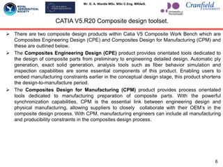Mr. G. A. Wardle MSc. MSc C.Eng. MRAeS.
CATIA V5.R20 Composite design toolset.
 There are two composite design products within Catia V5 Composite Work Bench which are
Composites Engineering Design (CPE) and Composites Design for Manufacturing (CPM) and
these are outlined below.
 The Composites Engineering Design (CPE) product provides orientated tools dedicated to
the design of composite parts from preliminary to engineering detailed design. Automatic ply
generation, exact solid generation, analysis tools such as fiber behavior simulation and
inspection capabilities are some essential components of this product. Enabling users to
embed manufacturing constraints earlier in the conceptual design stage, this product shortens
the design-to-manufacture period.
 The Composites Design for Manufacturing (CPM) product provides process orientated
tools dedicated to manufacturing preparation of composite parts. With the powerful
synchronization capabilities, CPM is the essential link between engineering design and
physical manufacturing, allowing suppliers to closely collaborate with their OEM‟s in the
composite design process. With CPM, manufacturing engineers can include all manufacturing
and producibility constraints in the composites design process.
6
 