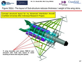 Mr. G. A. Wardle MSc. MSc C.Eng. MRAeS.
67
Figure 35(b):- The layout of Sub-structure reduces thickness / weight of the wing skins.
Ti wing boundary and carbon PMR-15 sub-
structure with multi spar layout to resist
buckling of skins with long thin panels.
Concept structural layout for my Advanced Interdiction Aircraft
Cranfield University MSc Individual Research Project.
 