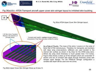 Mr. G. A. Wardle MSc. MSc C.Eng. MRAeS.
68
Fig 36(a)/(b):- ATDA Transport aircraft upper cover skin stringer layout to inhibited skin buckling.
Fig 36(b) Upper Cover Skin Stringer Close up of area „A‟.
Fig 36(a) ATDA Upper Cover Skin Stringer layout.
„A‟
As a Rule of Thumb:- The mass of the skins / covers is in the order of
twice that of the sub-structure. Therefore for transports and bombers
with deep wing cross-sections, stiffeners are used bonded to the
internal skin surface as shown in fig 23(a) for the ATDA wing skins.
Where the wing chord thickness is much greater than 11.8 inches.
Figure 23(b) shows a close up of the stringers which are co-bonded „I‟
section and are of constant web depth through thickness zones with
ramped upper flanges. For the PRSEUS Stringer configuration a
variable web depth will be used over the zones.
Constant web height I - section stringers better in
compression (Tear strip peel plies omitted for clarity).
1:20 Skin Zone Transition
Ramps in the direction of
principle stress.
 
