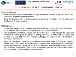 Mr. G. A. Wardle MSc. MSc C.Eng. MRAeS.
Learning outcomes:-
 From this study I am able to create a simple composite laminate using the Catia V5.R20
Composite Engineering Design module.
 From this I am now able to gather important engineering information from the model using
the Numeric Analysis function.
Methodology:-
 A reference surface 10 X 10 inches was constructed with four curves and a fill surface in
surface design before entering Mechanical Design – Composite Design.
 The composite parameters selected were the default 0:45:-45:90 although the Composite
Parameters screen gives the option of adding, removing, or redefining ply angles. The
material was selected from the materials catalogue as Glass, (Insert – Parameters –
Composite Parameters).
 Next the Zone Group Definition menu was accessed using Insert – Preliminary Design –
Zones Group. The default name was used for this example. The reference surface created
earlier was selected to define the Zone group geometry, and the default draping direction
was accepted. The Rosette Definition was achieved by selecting the Absolute Axis System,
and the Rosette Transfer type was set to Cartesian.
CT1:- INTRODUCTION TO COMPOSITE DESIGN.
7
 