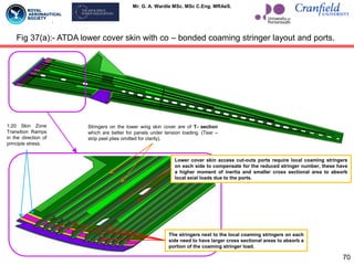 Mr. G. A. Wardle MSc. MSc C.Eng. MRAeS.
Fig 37(a):- ATDA lower cover skin with co – bonded coaming stringer layout and ports.
Lower cover skin access cut-outs ports require local coaming stringers
on each side to compensate for the reduced stringer number, these have
a higher moment of inertia and smaller cross sectional area to absorb
local axial loads due to the ports.
The stringers next to the local coaming stringers on each
side need to have larger cross sectional areas to absorb a
portion of the coaming stringer load.
Stringers on the lower wing skin cover are of T- section
which are better for panels under tension loading. (Tear –
strip peel plies omitted for clarity).
1:20 Skin Zone
Transition Ramps
in the direction of
principle stress.
70
 