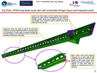 Mr. G. A. Wardle MSc. MSc C.Eng. MRAeS.
71
Fig 37(b):- ATDA wing lower cover skin with co-bonded stringer layout and inspection ports.
Note:- lower cover local coaming
stringers run on each side of the
inspection ports for nearly the full
length of the lower cover skin,
however they can be broken or re-
aligned, in this case they re-
aligned as inspection port size is
reduced.
Inspection ports are sized to permit 90 percentile
human to reach all internal structure in each bay with
an endoscope. The port size is reduced outboard as
bay size reduces, and inspection covers are CFC UD
and fabric with kevlar outer plies.
Lower cover skin access cut-outs require local coaming
stringers on each side to compensate for the reduced
stringer number, these have a higher moment of inertia
and smaller cross sectional area to absorb local axial
loads due to the cut out.
 